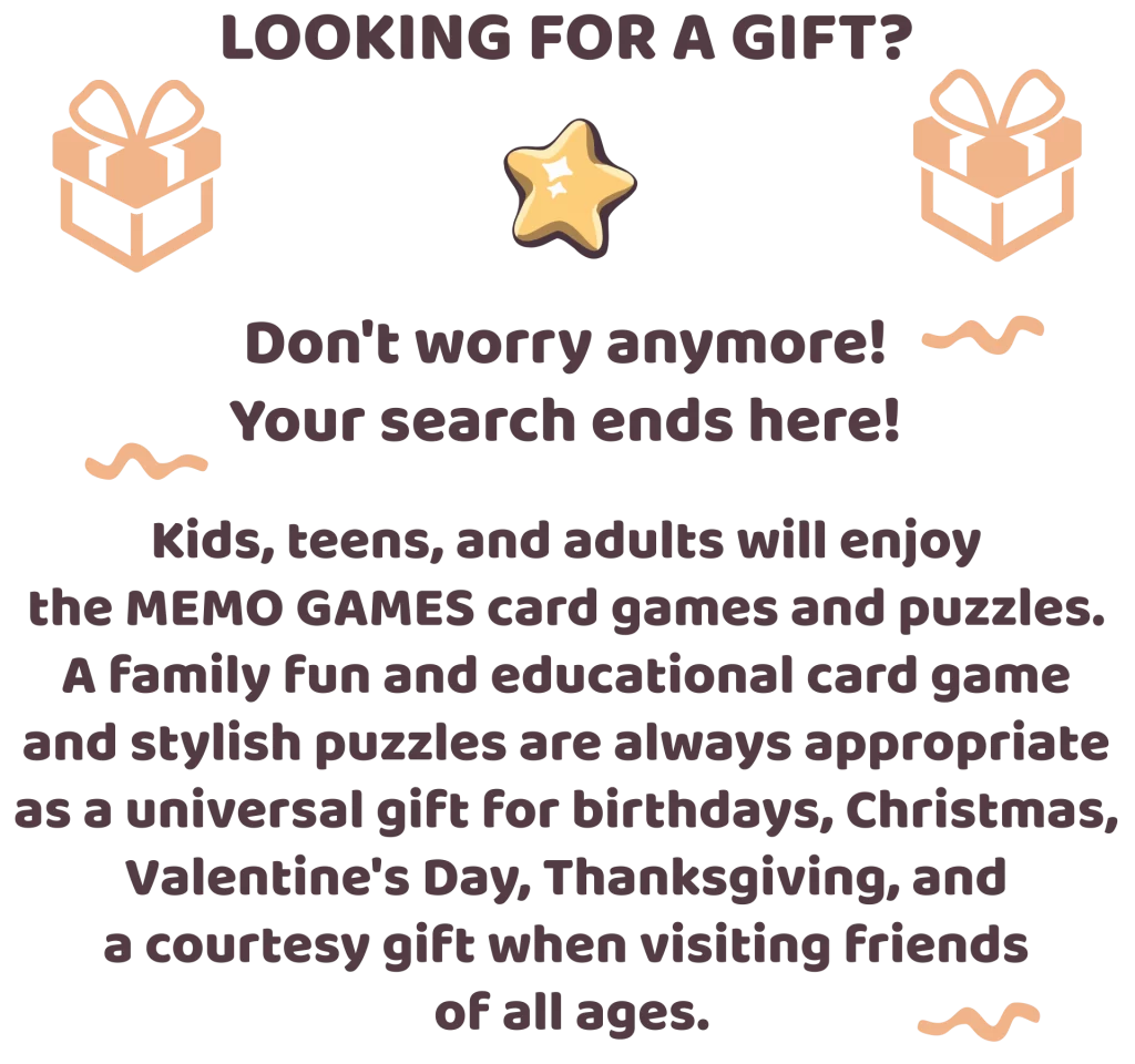 Looking for a gift? Don't worry anymore! Your search ends here! Kids, teens, and adults will enjoy the MEMO GAMES card games and puzzles. A family fun and educational card game and stylish puzzles are always appropriate as a universal gift for birthdays, Christmas, Valentine's Day, Thanksgiving, and a courtesy gift when visiting friends of all ages.