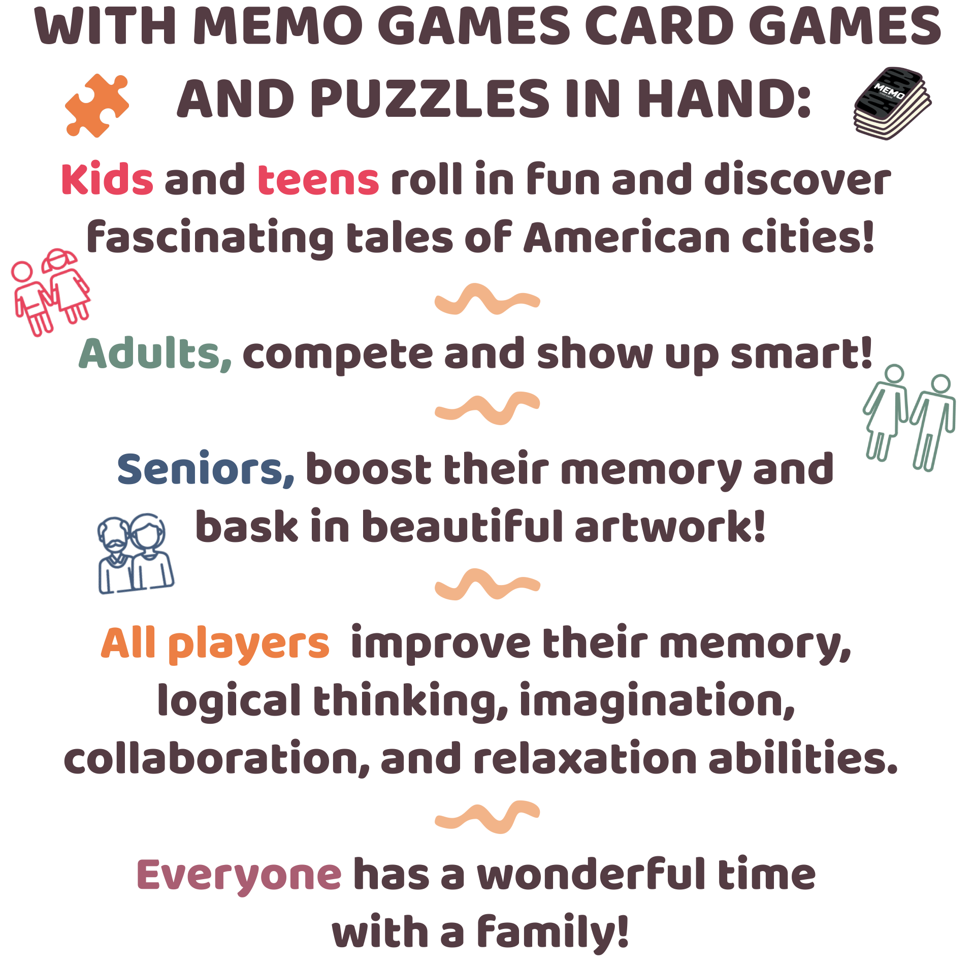 With MEMO GAMES CARD GAMES AND PUZZLES IN HAND: Kids and teens roll in fun and discover fascinating tales of American cities! Adults compete and show up smart! Seniors boost their memory and bask in beautiful artwork! All players improve their memory, logical thinking, imagination, collaboration, and relaxation abilities. Everyone has a wonderful time with a family!