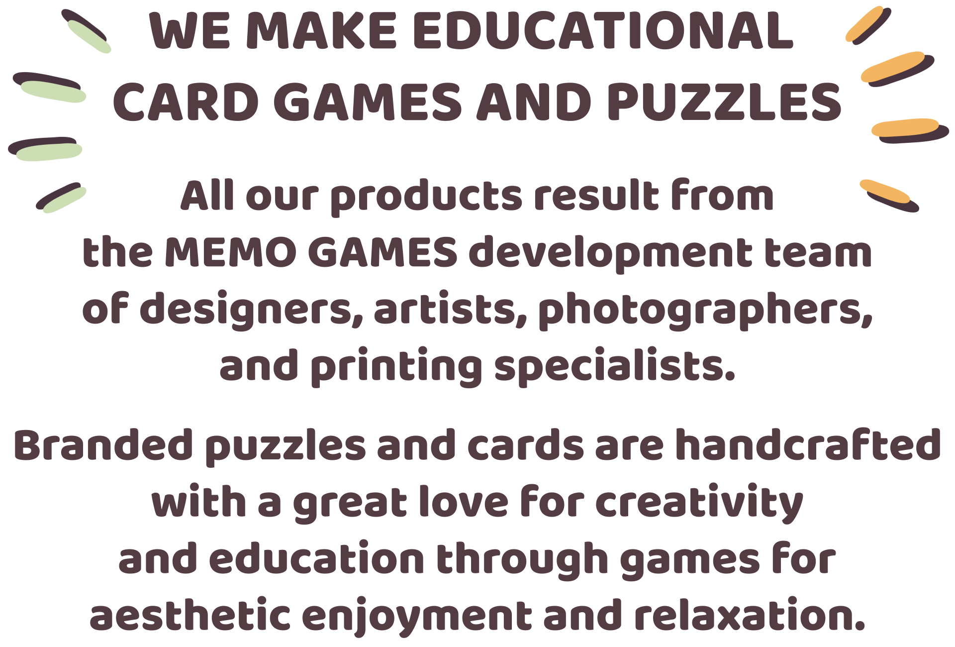 We make educational card games and puzzles. All our products result from the MEMO GAMES development team of designers, artists, photographers, and printing specialists. Branded puzzles and cards are handcrafted with a great love for creativity and education through games for aesthetic enjoyment and relaxation.